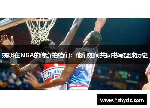 姚明在NBA的传奇拍档们：他们如何共同书写篮球历史