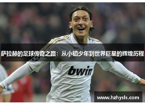 萨拉赫的足球传奇之路：从小镇少年到世界巨星的辉煌历程